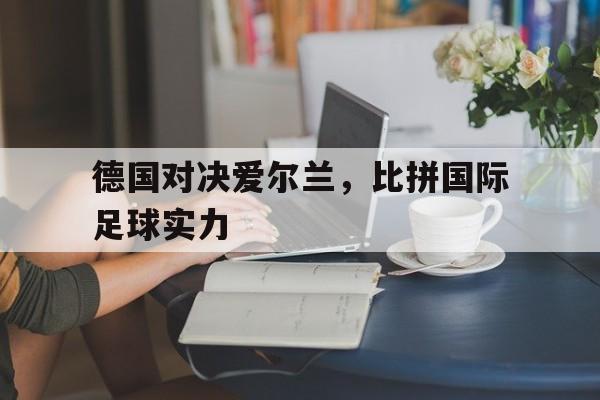 德国对决爱尔兰,比拼国际足球实力